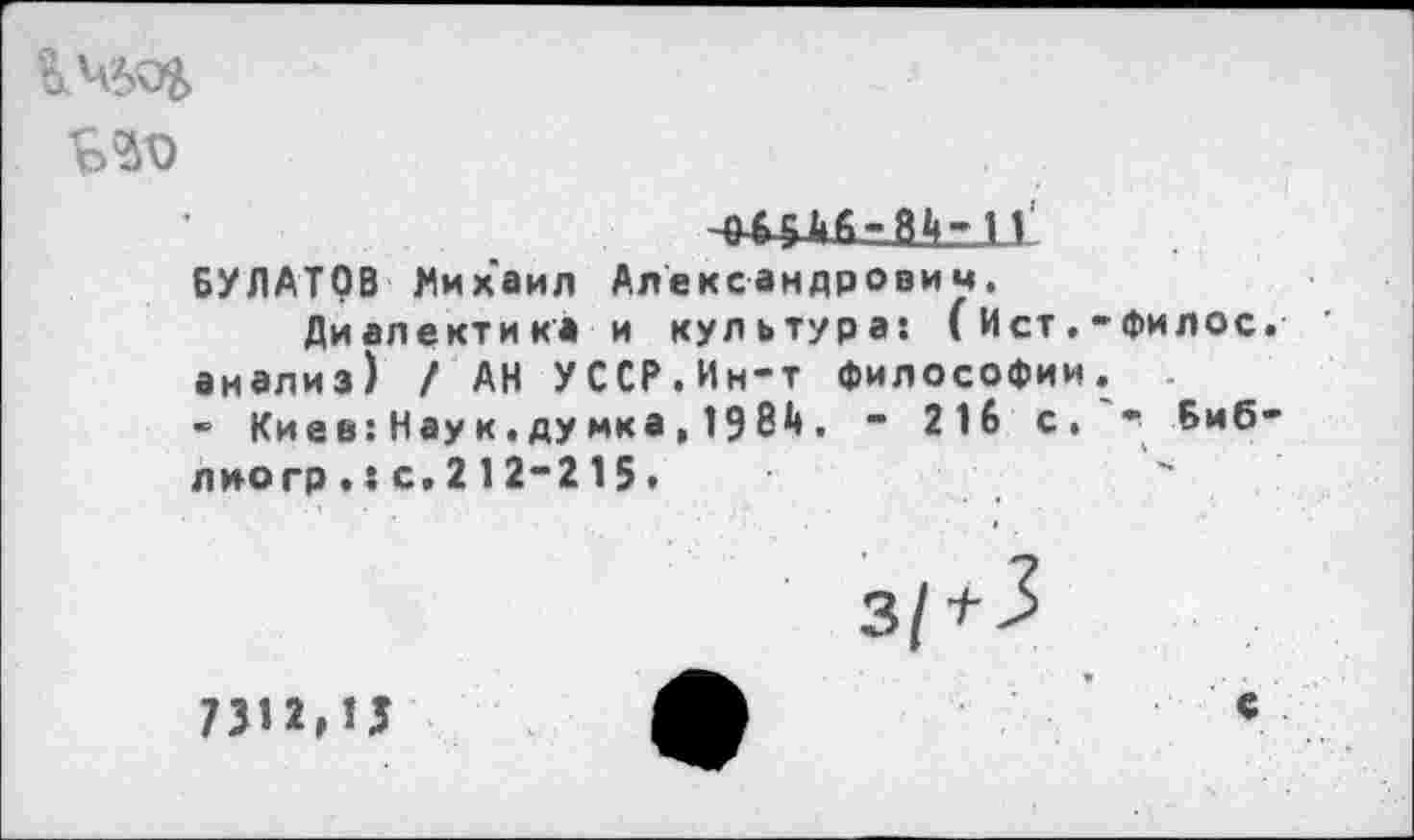 ﻿
БУЛАТОВ Михаил Александрович, Диалектика и культура: (Ист.-Филос.
анализ) / АН УССР.Ин-т философии.
- Киев: Нау к. думка , 1984 . - 216 с. - Биб-лиогр.:с,212-215.
7312,15